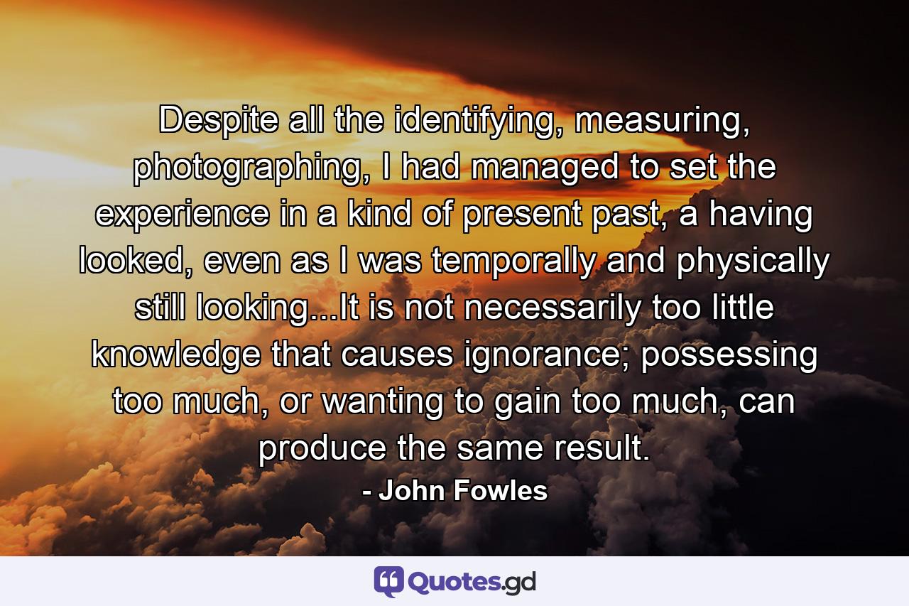Despite all the identifying, measuring, photographing, I had managed to set the experience in a kind of present past, a having looked, even as I was temporally and physically still looking...It is not necessarily too little knowledge that causes ignorance; possessing too much, or wanting to gain too much, can produce the same result. - Quote by John Fowles