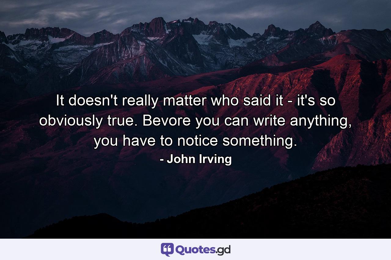 It doesn't really matter who said it - it's so obviously true. Bevore you can write anything, you have to notice something. - Quote by John Irving