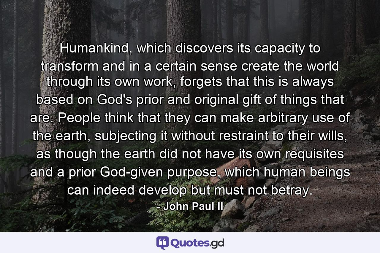 Humankind, which discovers its capacity to transform and in a certain sense create the world through its own work, forgets that this is always based on God's prior and original gift of things that are. People think that they can make arbitrary use of the earth, subjecting it without restraint to their wills, as though the earth did not have its own requisites and a prior God-given purpose, which human beings can indeed develop but must not betray. - Quote by John Paul II