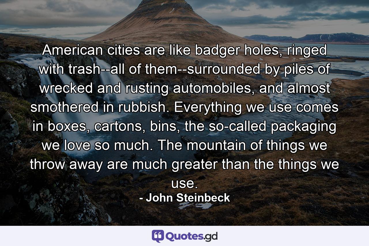 American cities are like badger holes, ringed with trash--all of them--surrounded by piles of wrecked and rusting automobiles, and almost smothered in rubbish. Everything we use comes in boxes, cartons, bins, the so-called packaging we love so much. The mountain of things we throw away are much greater than the things we use. - Quote by John Steinbeck