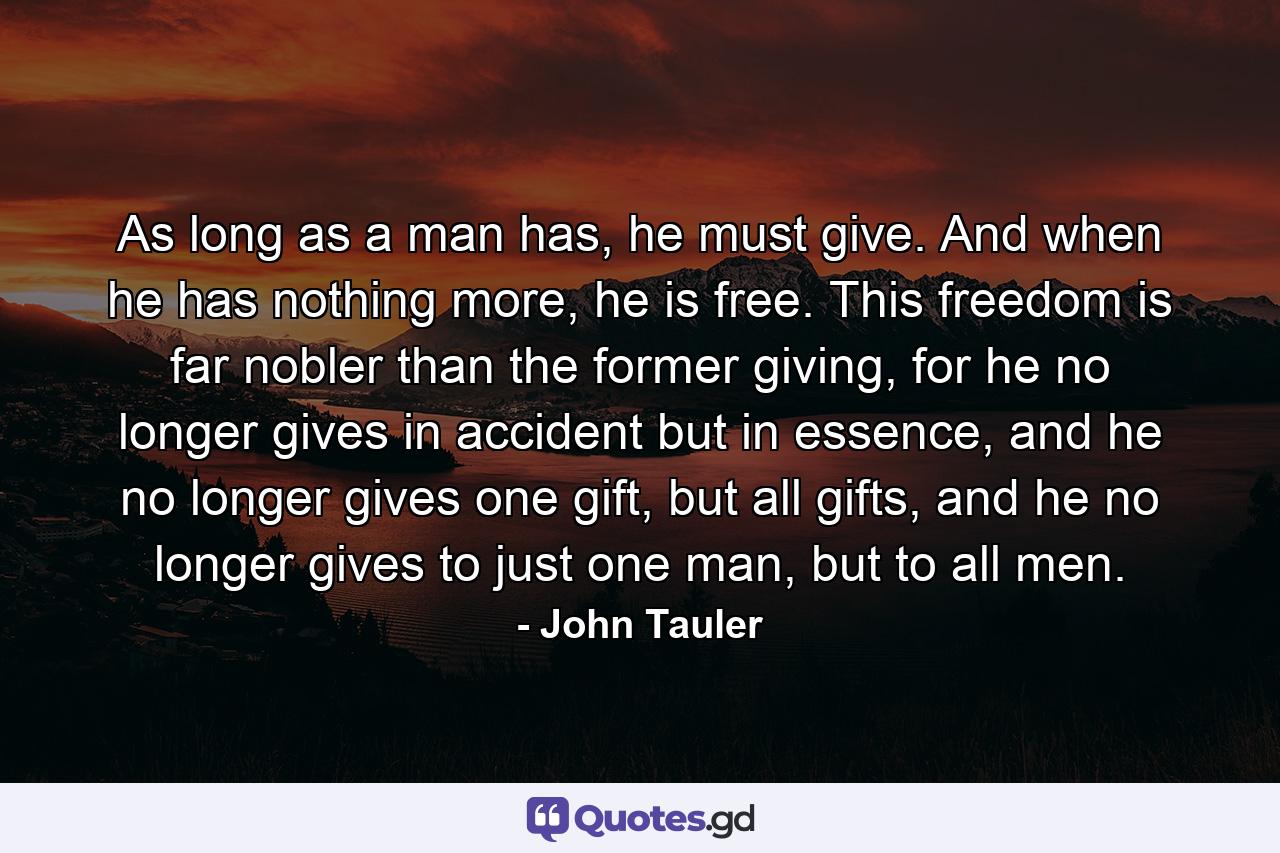 As long as a man has, he must give. And when he has nothing more, he is free. This freedom is far nobler than the former giving, for he no longer gives in accident but in essence, and he no longer gives one gift, but all gifts, and he no longer gives to just one man, but to all men. - Quote by John Tauler