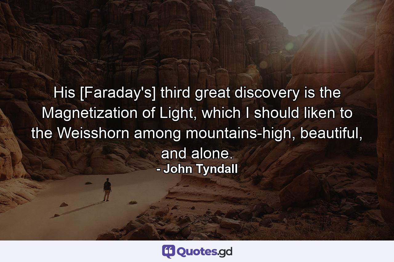 His [Faraday's] third great discovery is the Magnetization of Light, which I should liken to the Weisshorn among mountains-high, beautiful, and alone. - Quote by John Tyndall