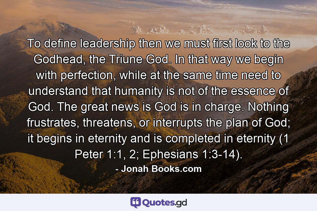 To define leadership then we must first look to the Godhead, the Triune God. In that way we begin with perfection, while at the same time need to understand that humanity is not of the essence of God. The great news is God is in charge. Nothing frustrates, threatens, or interrupts the plan of God; it begins in eternity and is completed in eternity (1 Peter 1:1, 2; Ephesians 1:3-14). - Quote by Jonah Books.com