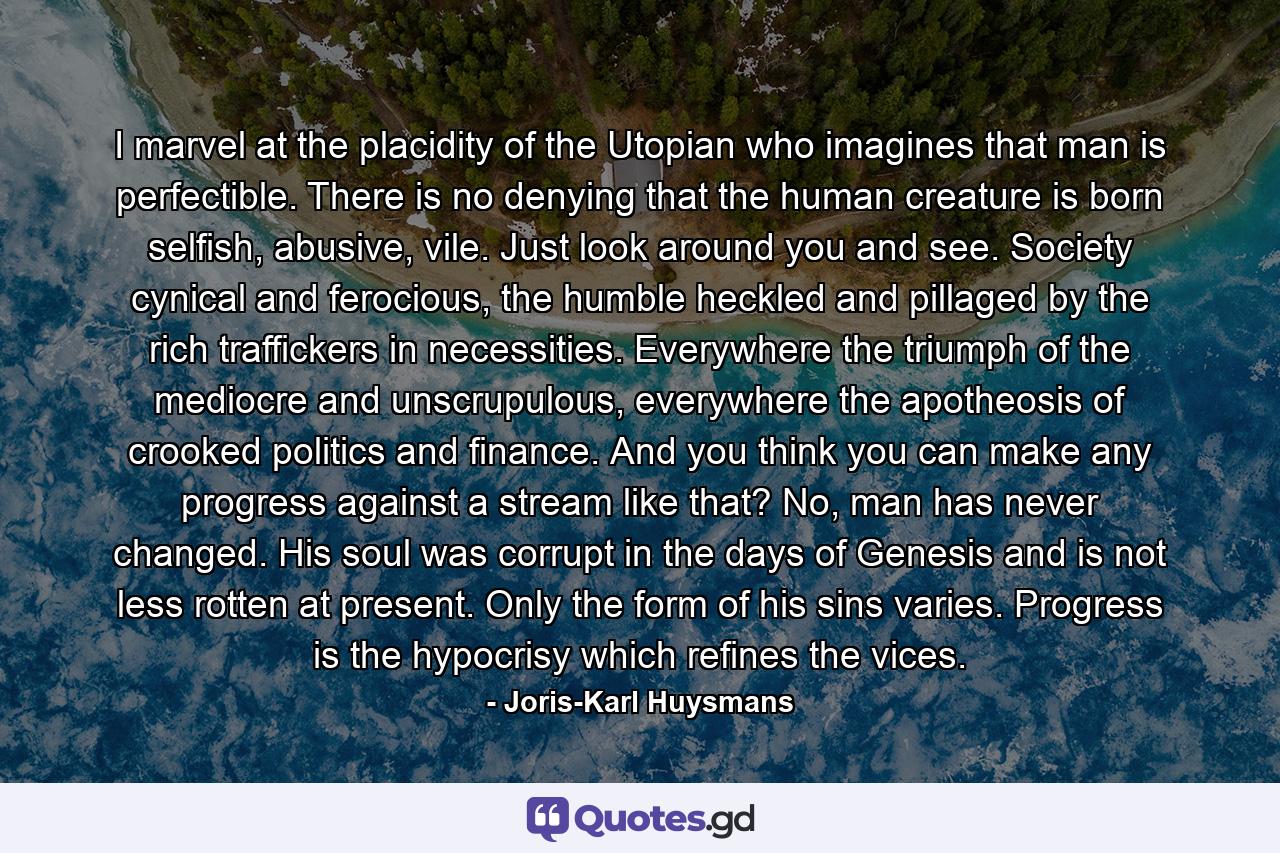 I marvel at the placidity of the Utopian who imagines that man is perfectible. There is no denying that the human creature is born selfish, abusive, vile. Just look around you and see. Society cynical and ferocious, the humble heckled and pillaged by the rich traffickers in necessities. Everywhere the triumph of the mediocre and unscrupulous, everywhere the apotheosis of crooked politics and finance. And you think you can make any progress against a stream like that? No, man has never changed. His soul was corrupt in the days of Genesis and is not less rotten at present. Only the form of his sins varies. Progress is the hypocrisy which refines the vices. - Quote by Joris-Karl Huysmans