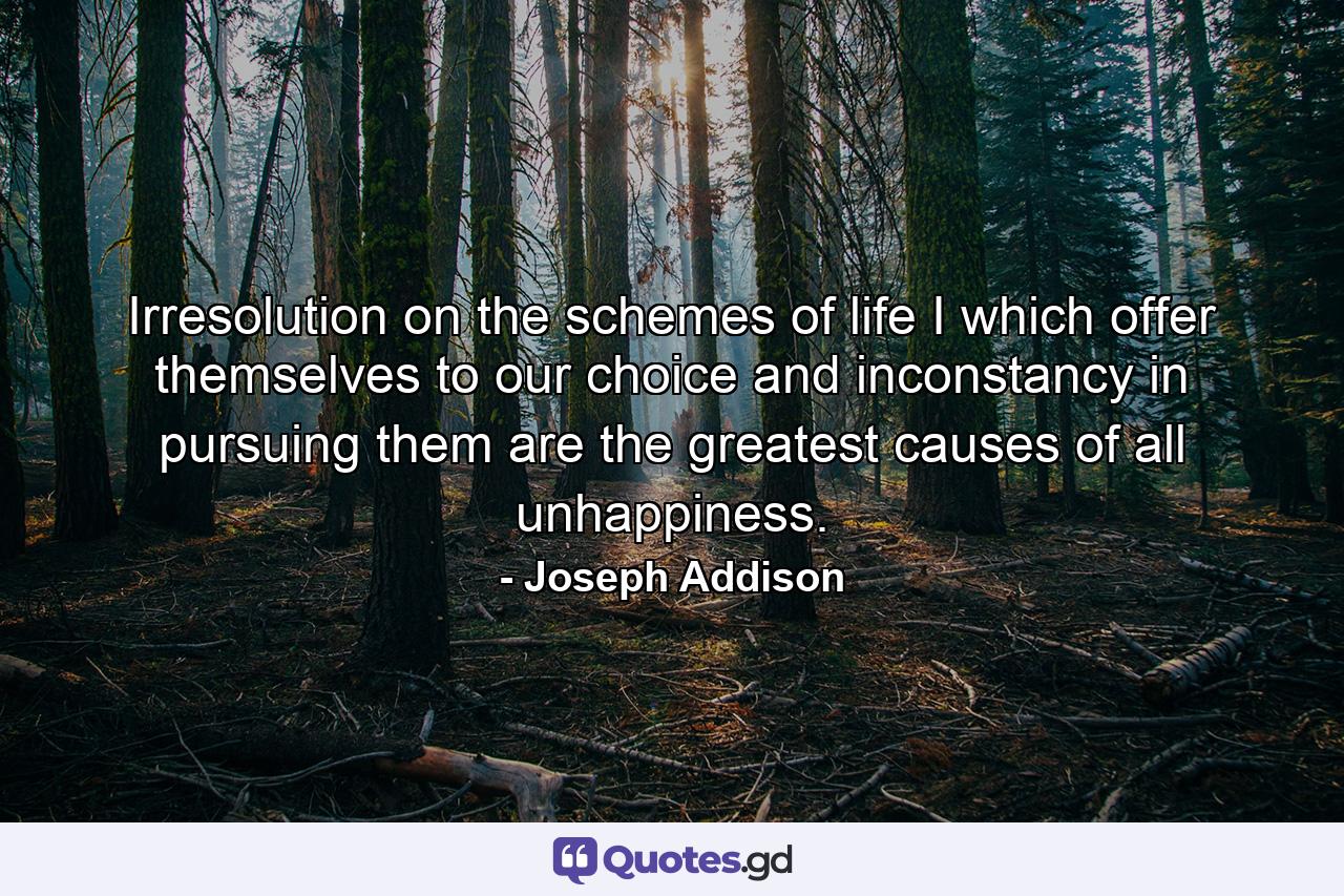 Irresolution on the schemes of life I which offer themselves to our choice  and inconstancy in pursuing them  are the greatest causes of all unhappiness. - Quote by Joseph Addison