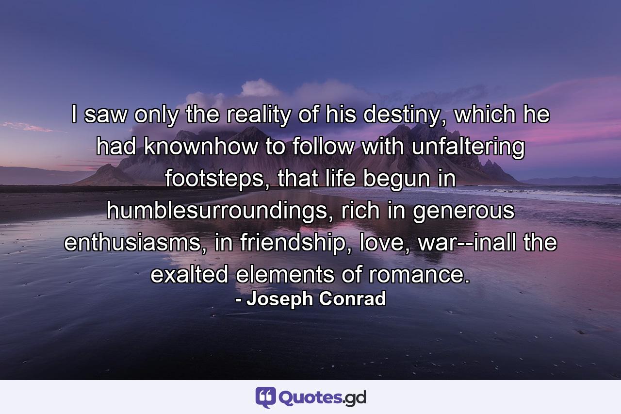 I saw only the reality of his destiny, which he had knownhow to follow with unfaltering footsteps, that life begun in humblesurroundings, rich in generous enthusiasms, in friendship, love, war--inall the exalted elements of romance. - Quote by Joseph Conrad