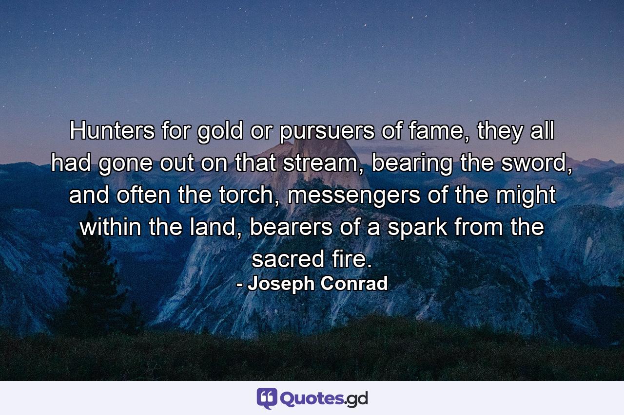 Hunters for gold or pursuers of fame, they all had gone out on that stream, bearing the sword, and often the torch, messengers of the might within the land, bearers of a spark from the sacred fire. - Quote by Joseph Conrad