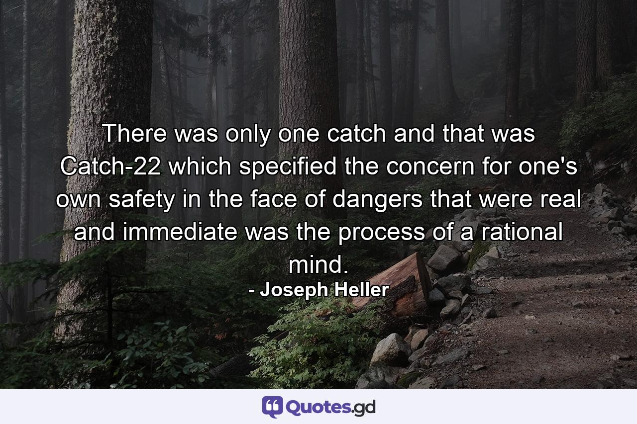 There was only one catch and that was Catch-22  which specified the concern for one's own safety in the face of dangers that were real and immediate was the process of a rational mind. - Quote by Joseph Heller