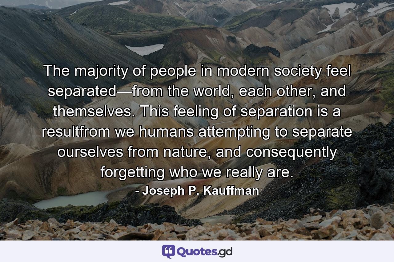 The majority of people in modern society feel separated—from the world, each other, and themselves. This feeling of separation is a resultfrom we humans attempting to separate ourselves from nature, and consequently forgetting who we really are. - Quote by Joseph P. Kauffman