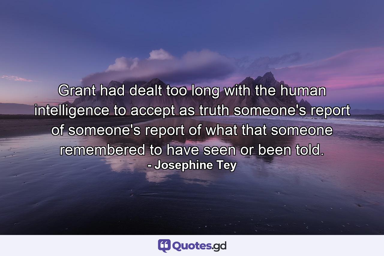 Grant had dealt too long with the human intelligence to accept as truth someone's report of someone's report of what that someone remembered to have seen or been told. - Quote by Josephine Tey