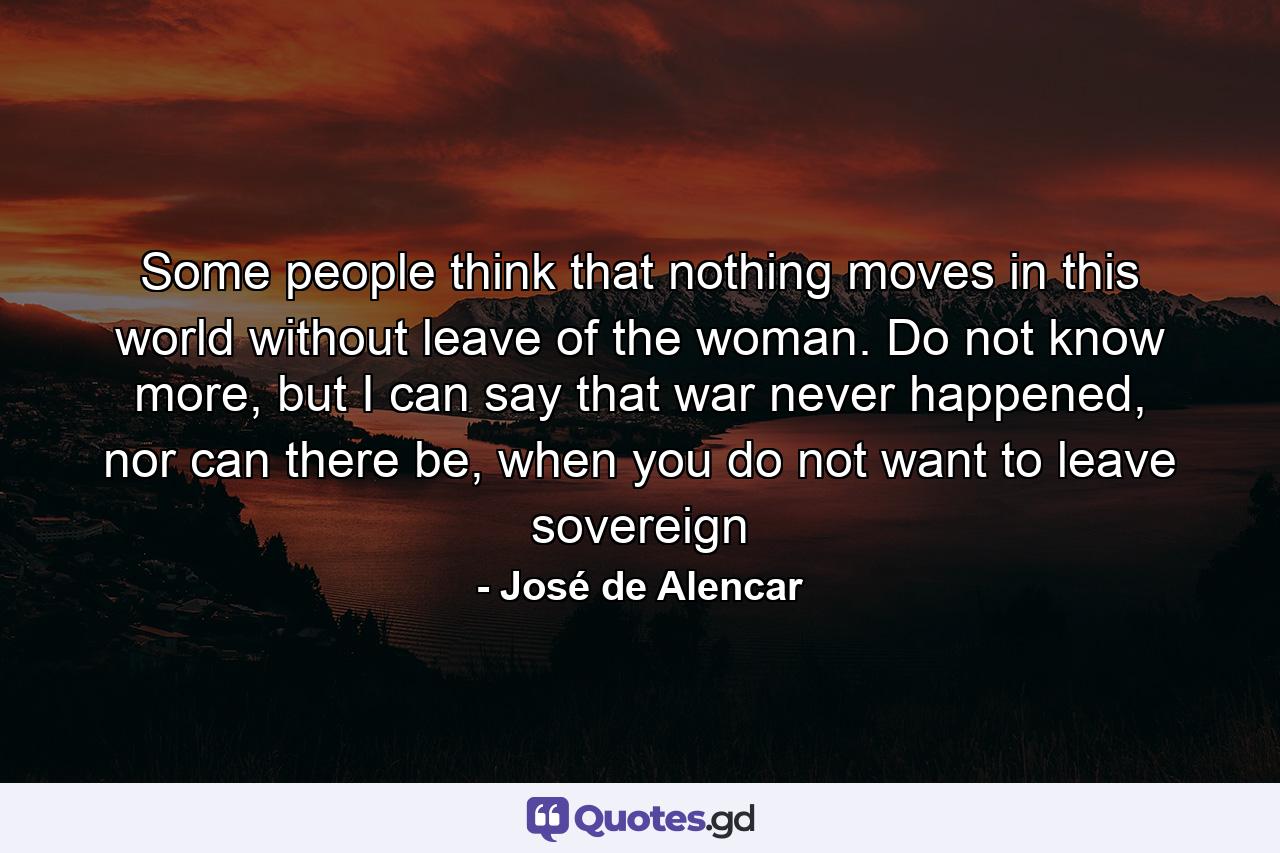 Some people think that nothing moves in this world without leave of the woman. Do not know more, but I can say that war never happened, nor can there be, when you do not want to leave sovereign - Quote by José de Alencar