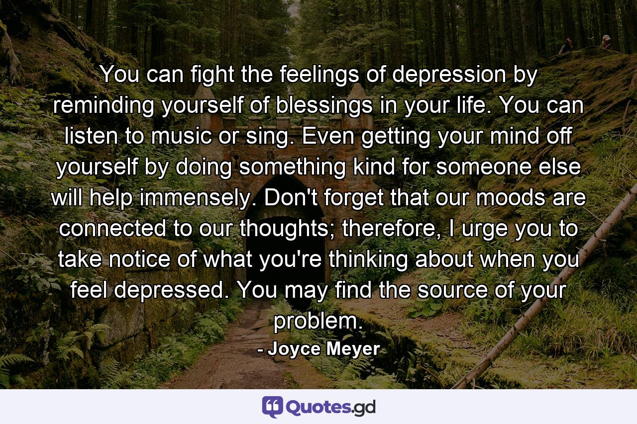 You can fight the feelings of depression by reminding yourself of blessings in your life. You can listen to music or sing. Even getting your mind off yourself by doing something kind for someone else will help immensely. Don't forget that our moods are connected to our thoughts; therefore, I urge you to take notice of what you're thinking about when you feel depressed. You may find the source of your problem. - Quote by Joyce Meyer