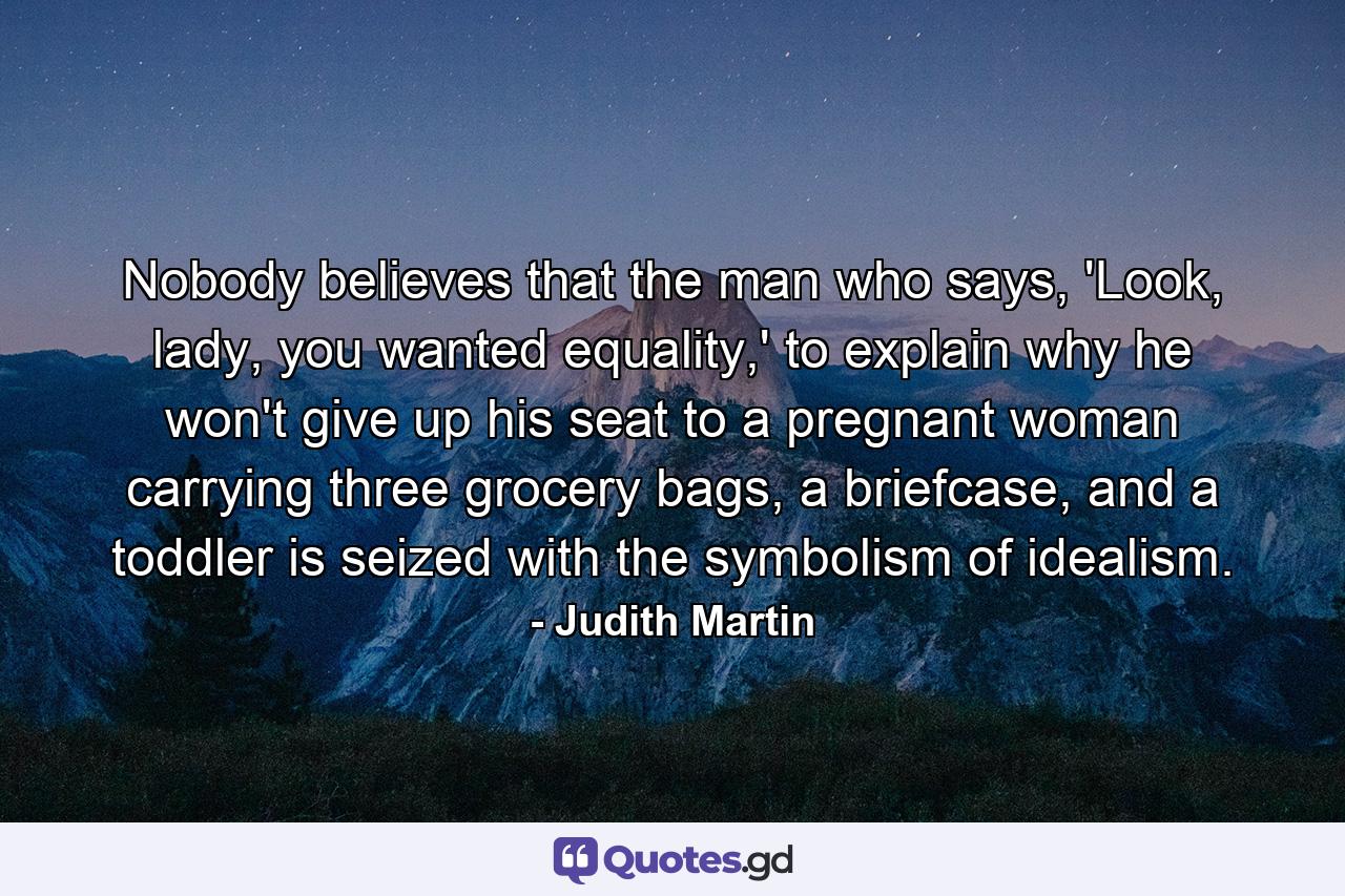 Nobody believes that the man who says, 'Look, lady, you wanted equality,' to explain why he won't give up his seat to a pregnant woman carrying three grocery bags, a briefcase, and a toddler is seized with the symbolism of idealism. - Quote by Judith Martin