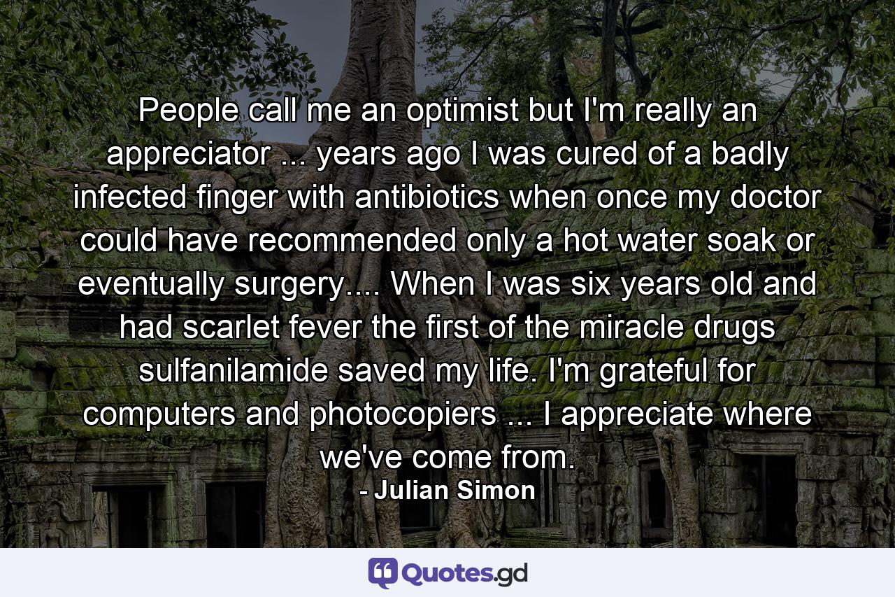 People call me an optimist  but I'm really an appreciator ... years ago  I was cured of a badly infected finger with antibiotics when once my doctor could have recommended only a hot water soak or  eventually  surgery.... When I was six years old and had scarlet fever  the first of the miracle drugs  sulfanilamide  saved my life. I'm grateful for computers and photocopiers ... I appreciate where we've come from. - Quote by Julian Simon