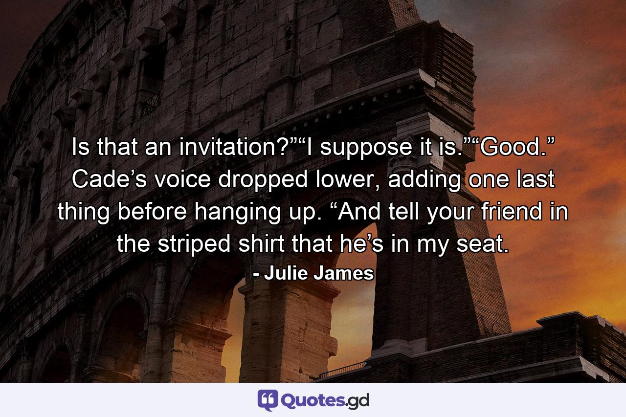 Is that an invitation?”“I suppose it is.”“Good.” Cade’s voice dropped lower, adding one last thing before hanging up. “And tell your friend in the striped shirt that he’s in my seat. - Quote by Julie James