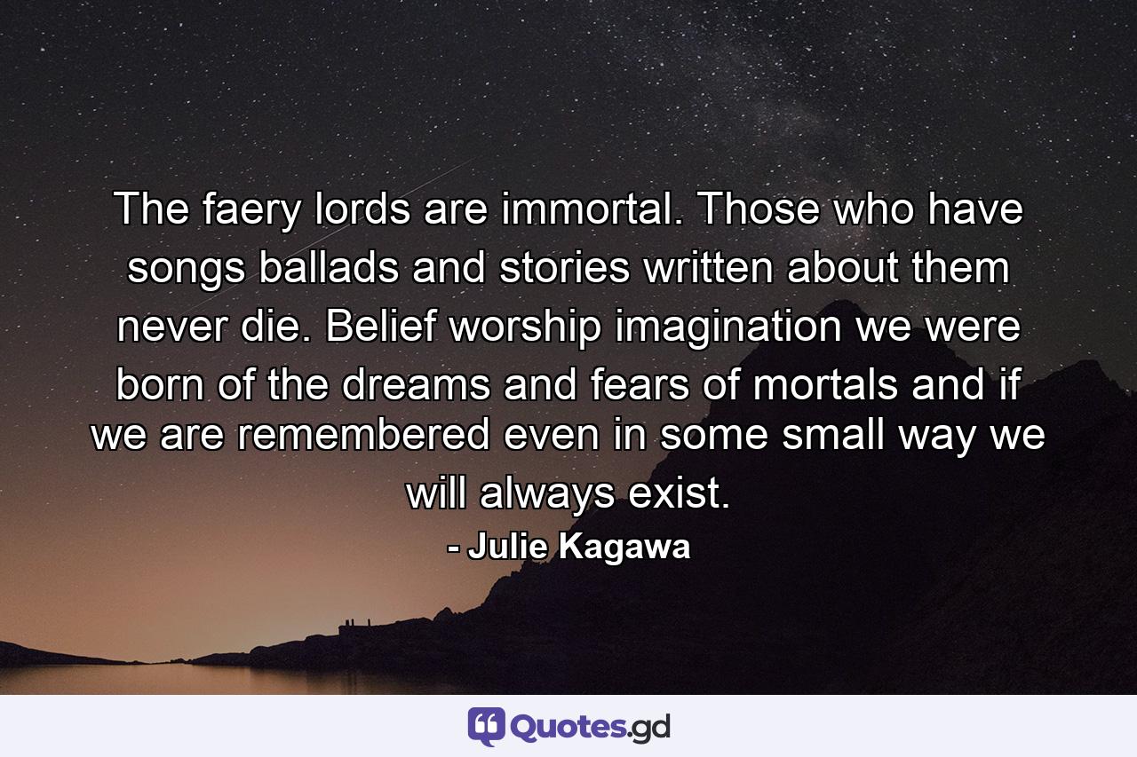 The faery lords are immortal. Those who have songs ballads and stories written about them never die. Belief worship imagination we were born of the dreams and fears of mortals and if we are remembered even in some small way we will always exist. - Quote by Julie Kagawa