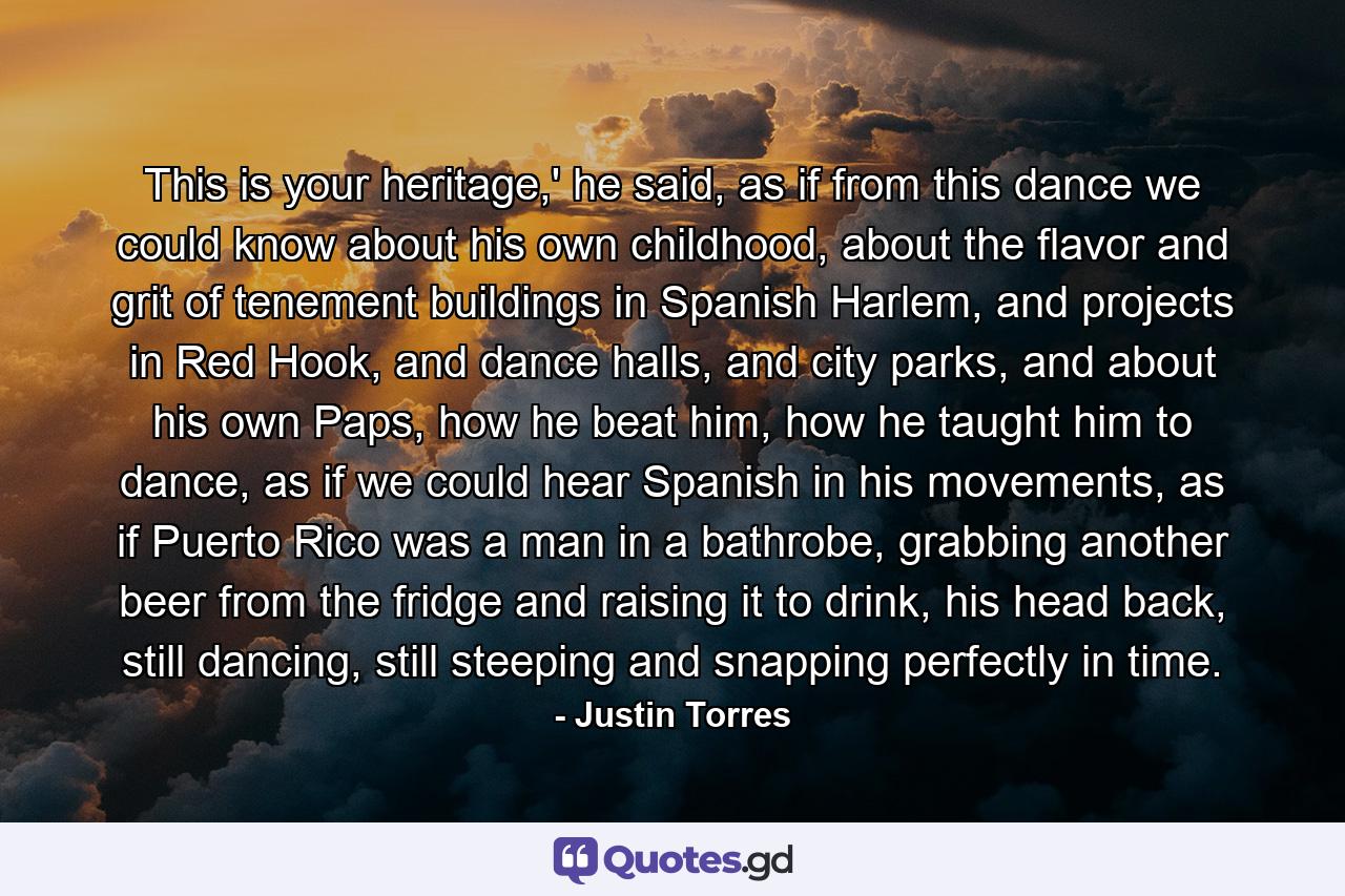 This is your heritage,' he said, as if from this dance we could know about his own childhood, about the flavor and grit of tenement buildings in Spanish Harlem, and projects in Red Hook, and dance halls, and city parks, and about his own Paps, how he beat him, how he taught him to dance, as if we could hear Spanish in his movements, as if Puerto Rico was a man in a bathrobe, grabbing another beer from the fridge and raising it to drink, his head back, still dancing, still steeping and snapping perfectly in time. - Quote by Justin Torres