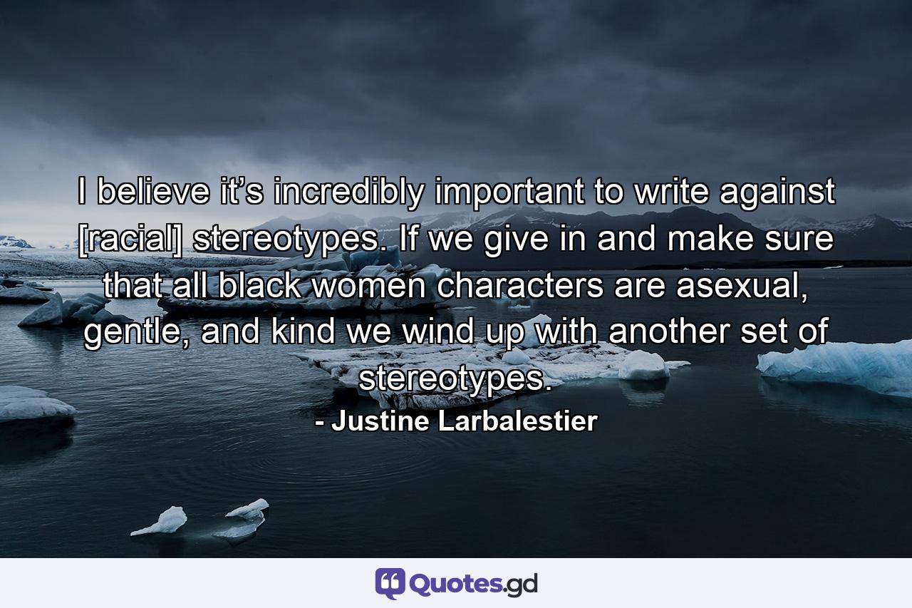 I believe it’s incredibly important to write against [racial] stereotypes. If we give in and make sure that all black women characters are asexual, gentle, and kind we wind up with another set of stereotypes. - Quote by Justine Larbalestier