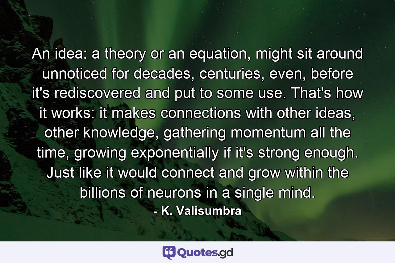 An idea: a theory or an equation, might sit around unnoticed for decades, centuries, even, before it's rediscovered and put to some use. That's how it works: it makes connections with other ideas, other knowledge, gathering momentum all the time, growing exponentially if it's strong enough. Just like it would connect and grow within the billions of neurons in a single mind. - Quote by K. Valisumbra