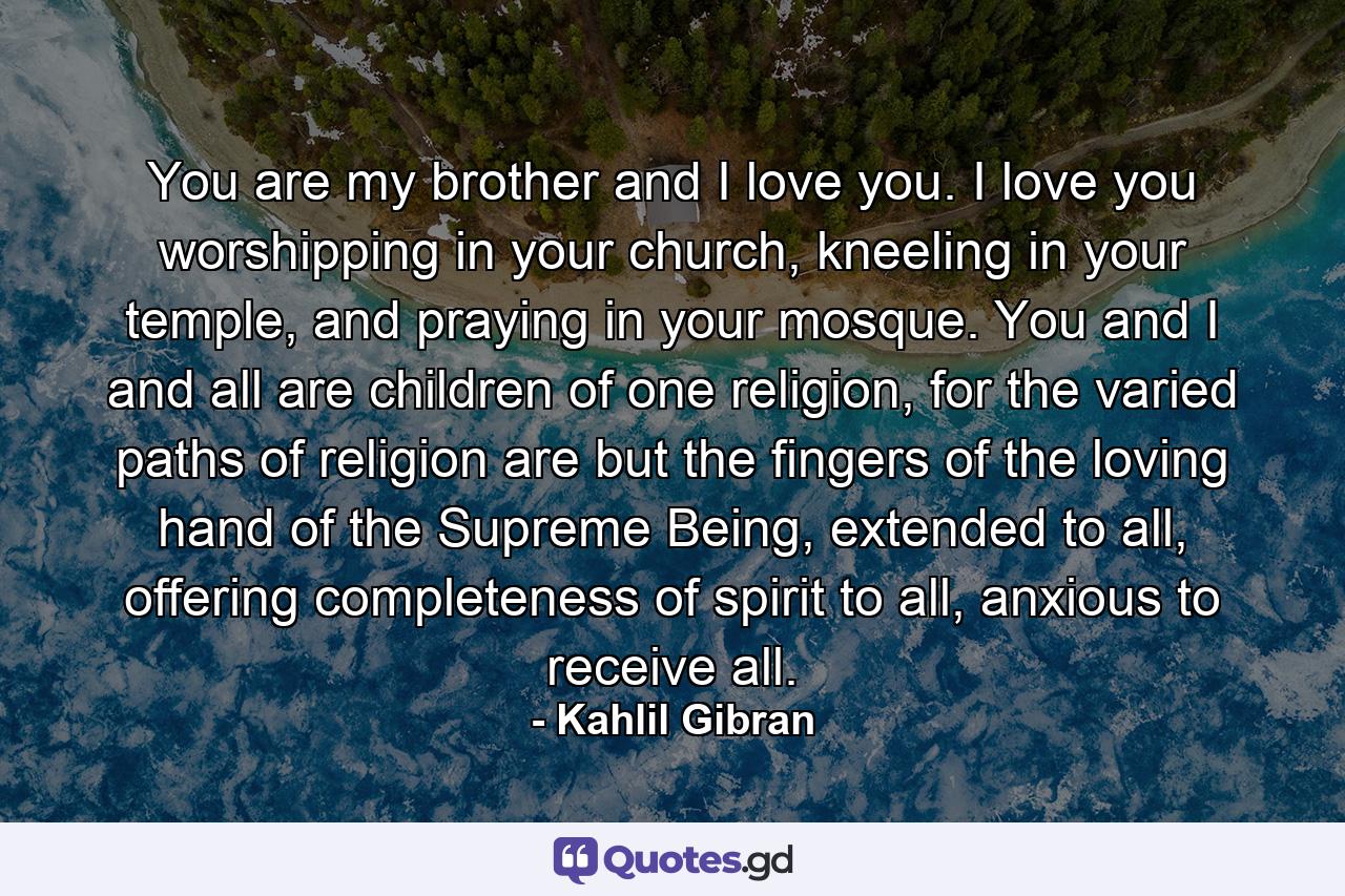 You are my brother and I love you. I love you worshipping in your church, kneeling in your temple, and praying in your mosque. You and I and all are children of one religion, for the varied paths of religion are but the fingers of the loving hand of the Supreme Being, extended to all, offering completeness of spirit to all, anxious to receive all. - Quote by Kahlil Gibran