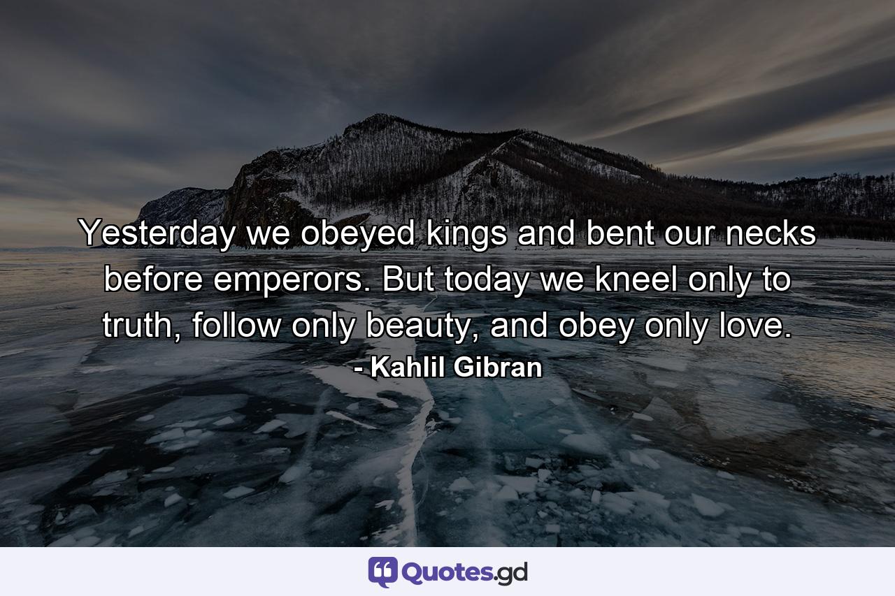 Yesterday we obeyed kings and bent our necks before emperors. But today we kneel only to truth, follow only beauty, and obey only love. - Quote by Kahlil Gibran