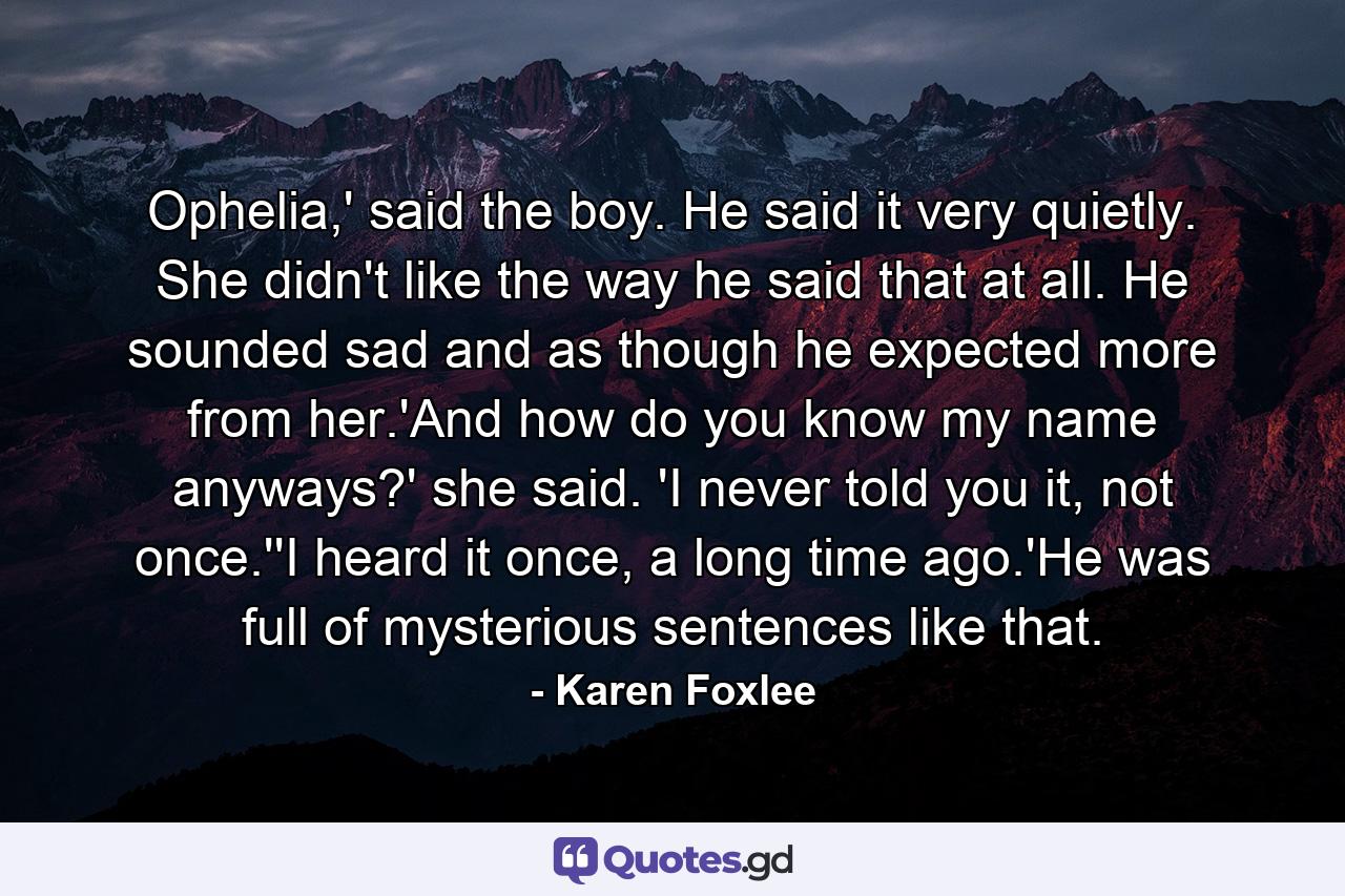 Ophelia,' said the boy. He said it very quietly. She didn't like the way he said that at all. He sounded sad and as though he expected more from her.'And how do you know my name anyways?' she said. 'I never told you it, not once.''I heard it once, a long time ago.'He was full of mysterious sentences like that. - Quote by Karen Foxlee