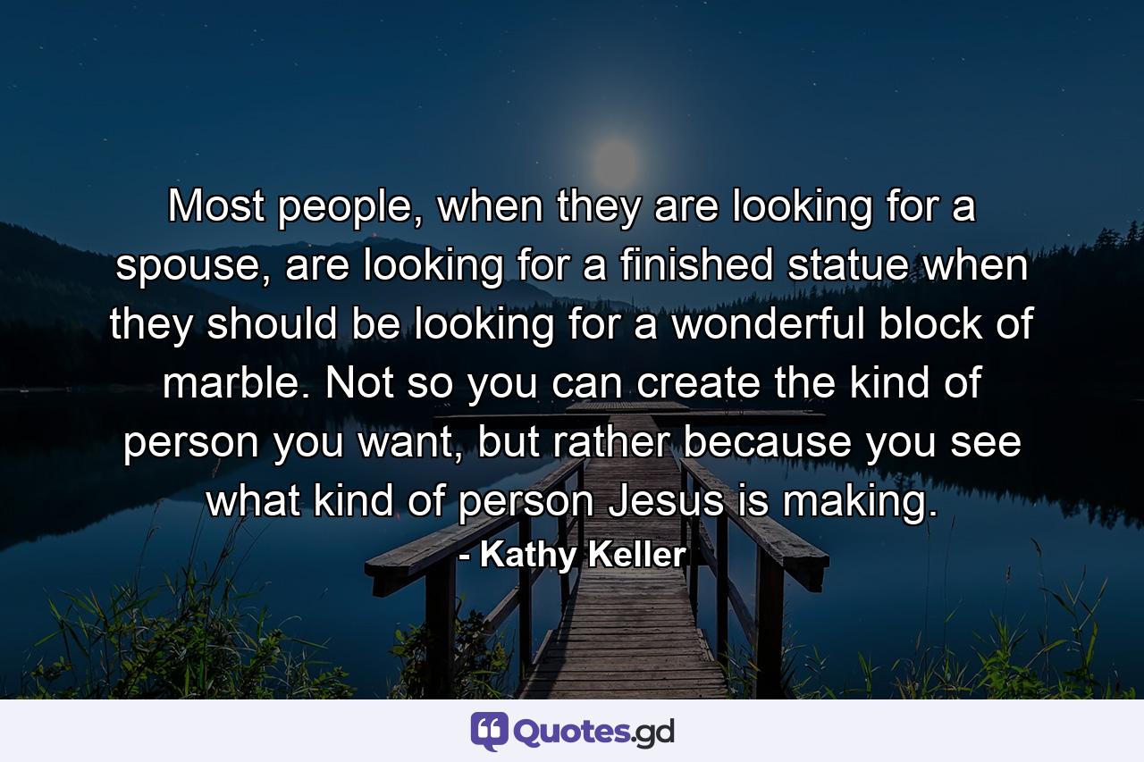 Most people, when they are looking for a spouse, are looking for a finished statue when they should be looking for a wonderful block of marble. Not so you can create the kind of person you want, but rather because you see what kind of person Jesus is making. - Quote by Kathy Keller