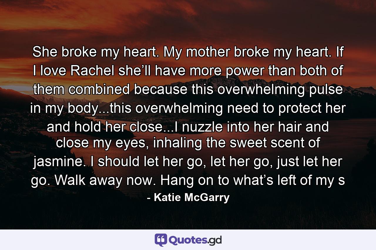 She broke my heart. My mother broke my heart. If I love Rachel she’ll have more power than both of them combined because this overwhelming pulse in my body...this overwhelming need to protect her and hold her close...I nuzzle into her hair and close my eyes, inhaling the sweet scent of jasmine. I should let her go, let her go, just let her go. Walk away now. Hang on to what’s left of my s - Quote by Katie McGarry