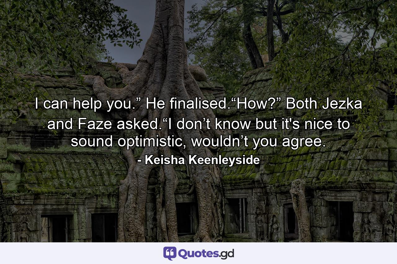 I can help you.” He finalised.“How?” Both Jezka and Faze asked.“I don’t know but it's nice to sound optimistic, wouldn’t you agree. - Quote by Keisha Keenleyside