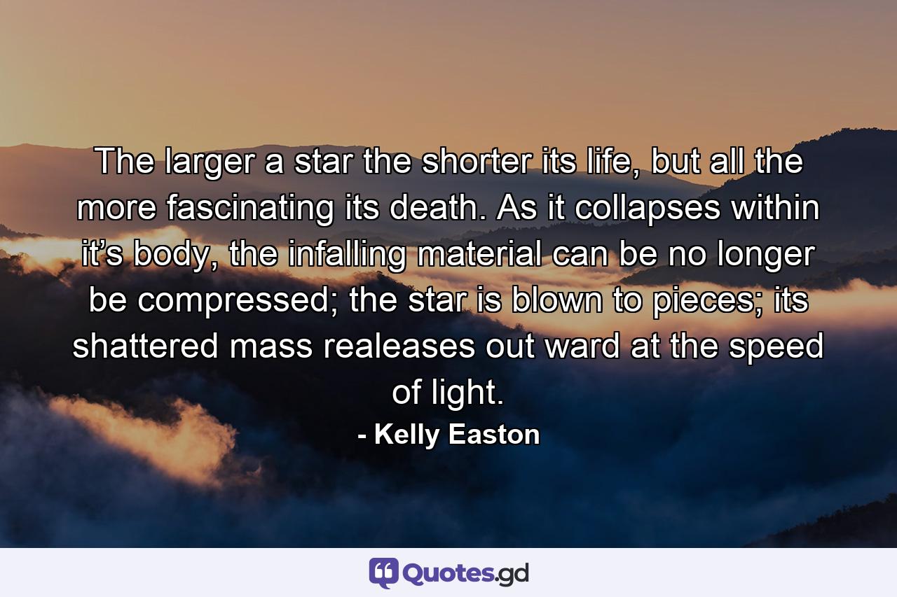 The larger a star the shorter its life, but all the more fascinating its death. As it collapses within it’s body, the infalling material can be no longer be compressed; the star is blown to pieces; its shattered mass realeases out ward at the speed of light. - Quote by Kelly Easton