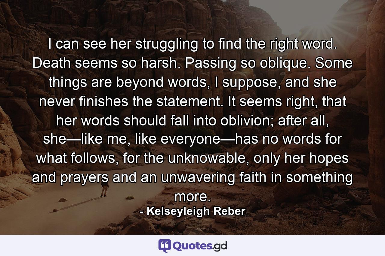 I can see her struggling to find the right word. Death seems so harsh. Passing so oblique. Some things are beyond words, I suppose, and she never finishes the statement. It seems right, that her words should fall into oblivion; after all, she—like me, like everyone—has no words for what follows, for the unknowable, only her hopes and prayers and an unwavering faith in something more. - Quote by Kelseyleigh Reber