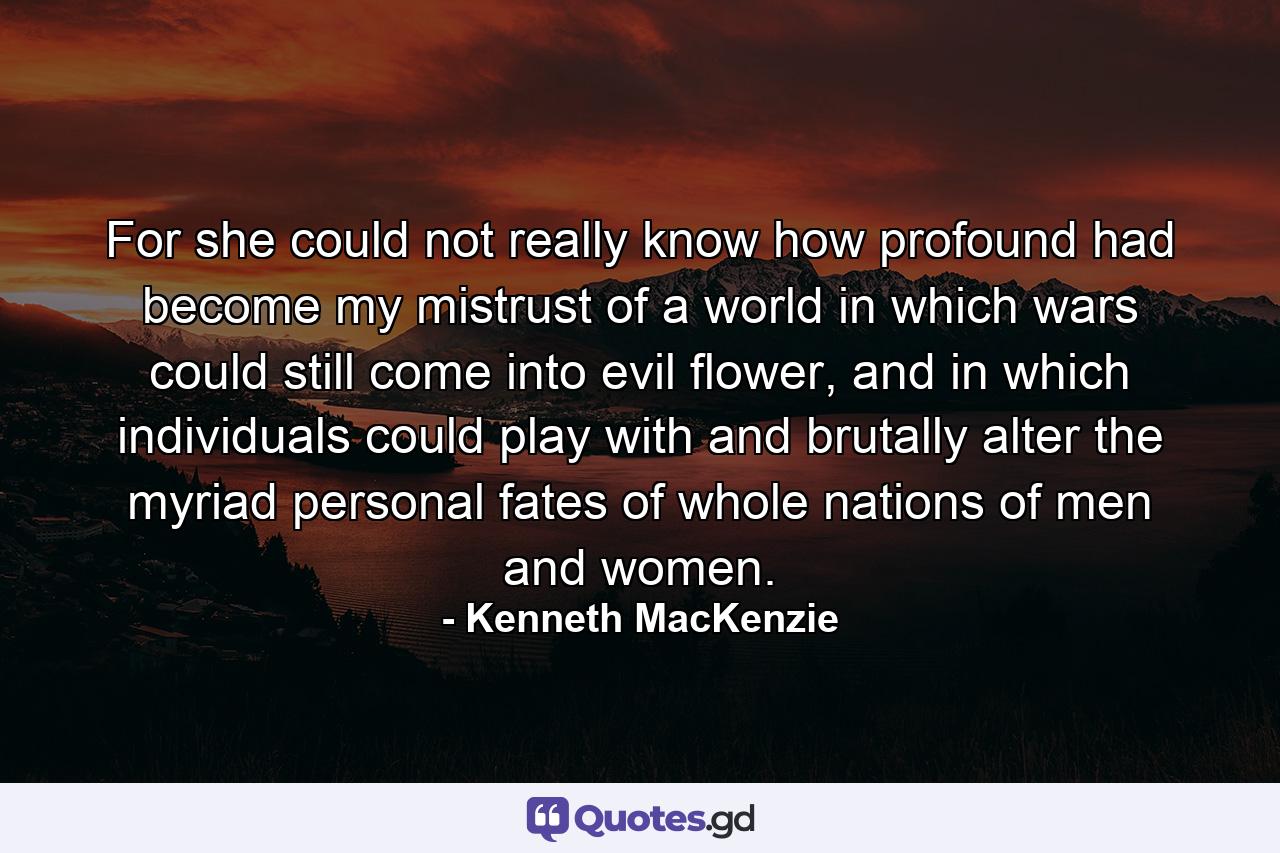 For she could not really know how profound had become my mistrust of a world in which wars could still come into evil flower, and in which individuals could play with and brutally alter the myriad personal fates of whole nations of men and women. - Quote by Kenneth MacKenzie