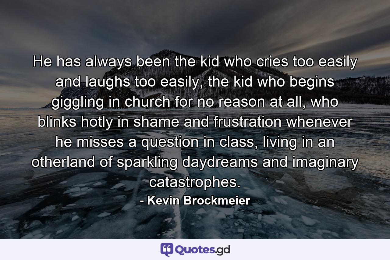 He has always been the kid who cries too easily and laughs too easily, the kid who begins giggling in church for no reason at all, who blinks hotly in shame and frustration whenever he misses a question in class, living in an otherland of sparkling daydreams and imaginary catastrophes. - Quote by Kevin Brockmeier