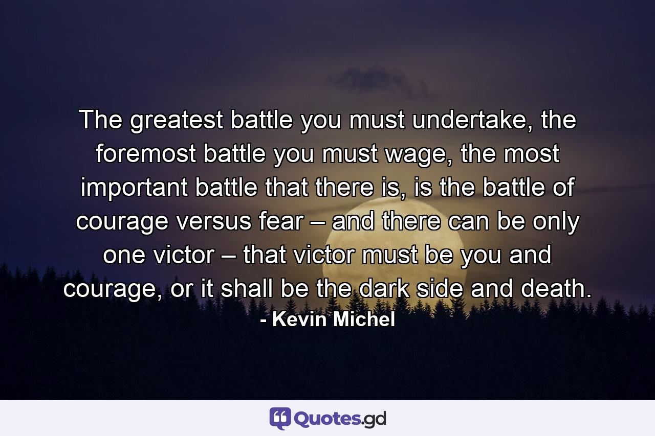 The greatest battle you must undertake, the foremost battle you must wage, the most important battle that there is, is the battle of courage versus fear – and there can be only one victor – that victor must be you and courage, or it shall be the dark side and death. - Quote by Kevin Michel