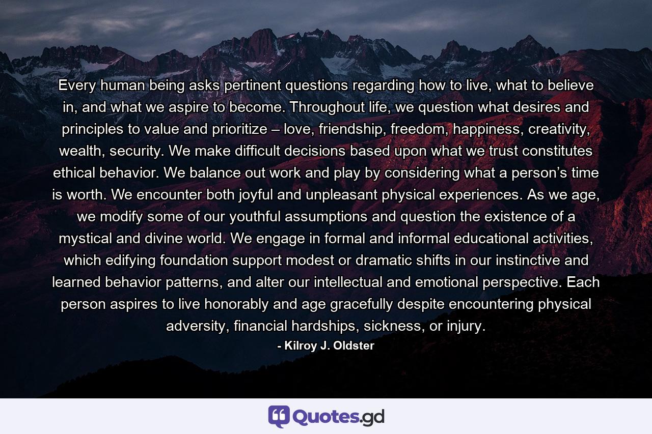 Every human being asks pertinent questions regarding how to live, what to believe in, and what we aspire to become. Throughout life, we question what desires and principles to value and prioritize – love, friendship, freedom, happiness, creativity, wealth, security. We make difficult decisions based upon what we trust constitutes ethical behavior. We balance out work and play by considering what a person’s time is worth. We encounter both joyful and unpleasant physical experiences. As we age, we modify some of our youthful assumptions and question the existence of a mystical and divine world. We engage in formal and informal educational activities, which edifying foundation support modest or dramatic shifts in our instinctive and learned behavior patterns, and alter our intellectual and emotional perspective. Each person aspires to live honorably and age gracefully despite encountering physical adversity, financial hardships, sickness, or injury. - Quote by Kilroy J. Oldster