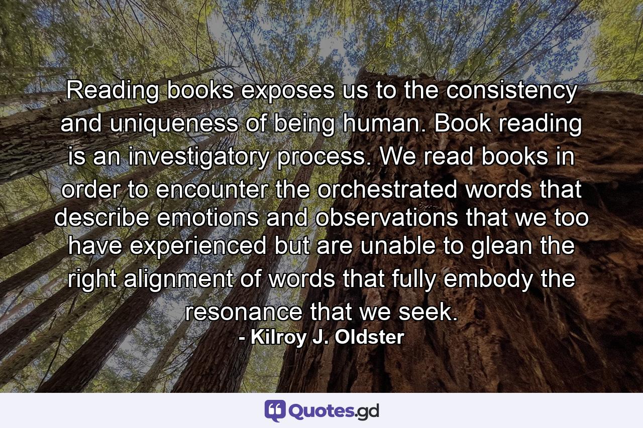 Reading books exposes us to the consistency and uniqueness of being human. Book reading is an investigatory process. We read books in order to encounter the orchestrated words that describe emotions and observations that we too have experienced but are unable to glean the right alignment of words that fully embody the resonance that we seek. - Quote by Kilroy J. Oldster