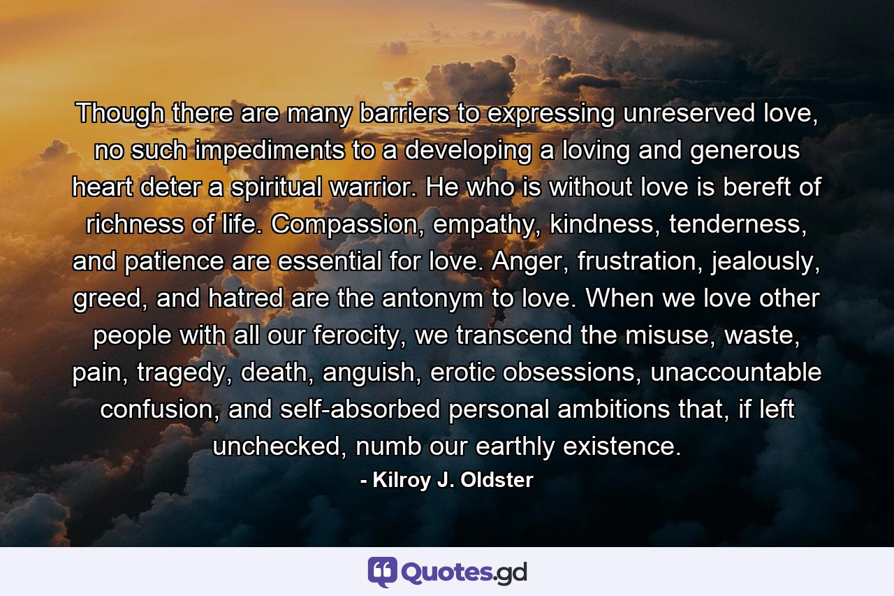 Though there are many barriers to expressing unreserved love, no such impediments to a developing a loving and generous heart deter a spiritual warrior. He who is without love is bereft of richness of life. Compassion, empathy, kindness, tenderness, and patience are essential for love. Anger, frustration, jealously, greed, and hatred are the antonym to love. When we love other people with all our ferocity, we transcend the misuse, waste, pain, tragedy, death, anguish, erotic obsessions, unaccountable confusion, and self-absorbed personal ambitions that, if left unchecked, numb our earthly existence. - Quote by Kilroy J. Oldster