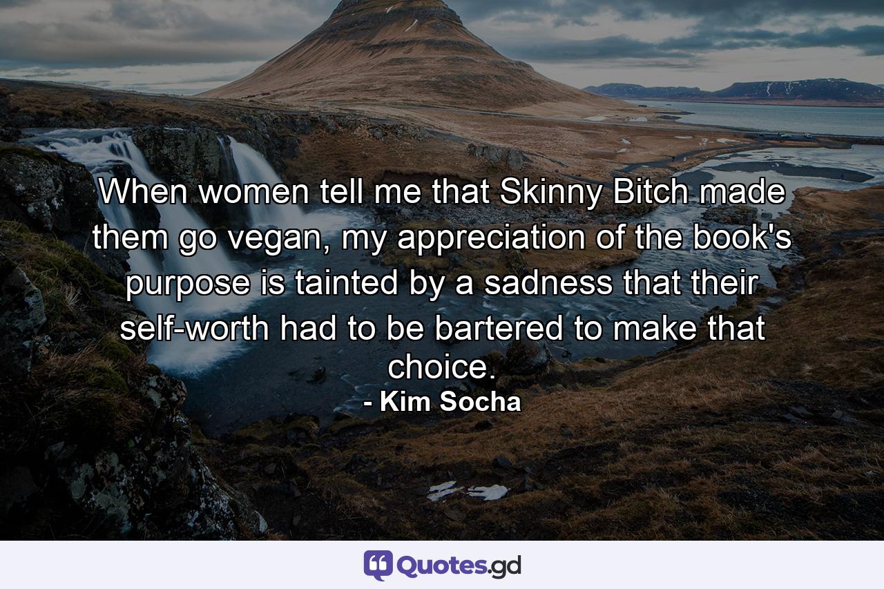 When women tell me that Skinny Bitch made them go vegan, my appreciation of the book's purpose is tainted by a sadness that their self-worth had to be bartered to make that choice. - Quote by Kim Socha