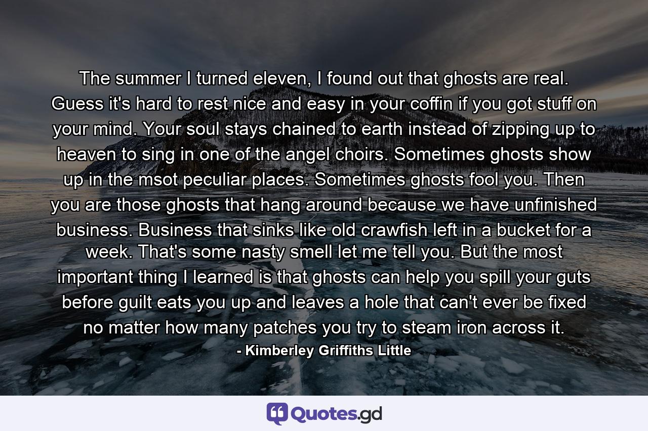 The summer I turned eleven, I found out that ghosts are real. Guess it's hard to rest nice and easy in your coffin if you got stuff on your mind. Your soul stays chained to earth instead of zipping up to heaven to sing in one of the angel choirs. Sometimes ghosts show up in the msot peculiar places. Sometimes ghosts fool you. Then you are those ghosts that hang around because we have unfinished business. Business that sinks like old crawfish left in a bucket for a week. That's some nasty smell let me tell you. But the most important thing I learned is that ghosts can help you spill your guts before guilt eats you up and leaves a hole that can't ever be fixed no matter how many patches you try to steam iron across it. - Quote by Kimberley Griffiths Little