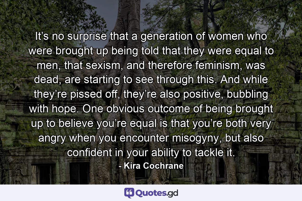 It’s no surprise that a generation of women who were brought up being told that they were equal to men, that sexism, and therefore feminism, was dead, are starting to see through this. And while they’re pissed off, they’re also positive, bubbling with hope. One obvious outcome of being brought up to believe you’re equal is that you’re both very angry when you encounter misogyny, but also confident in your ability to tackle it. - Quote by Kira Cochrane