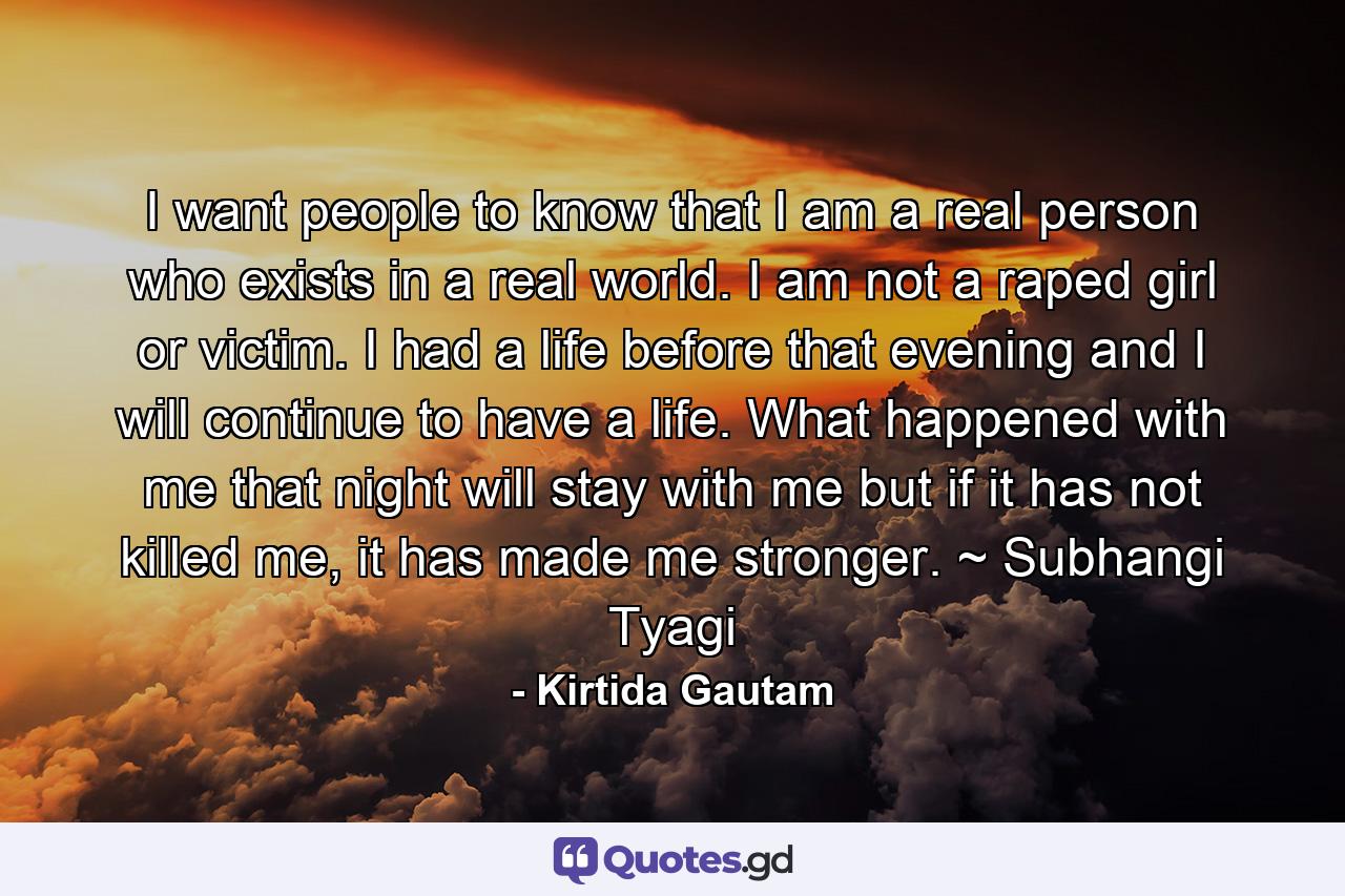 I want people to know that I am a real person who exists in a real world. I am not a raped girl or victim. I had a life before that evening and I will continue to have a life. What happened with me that night will stay with me but if it has not killed me, it has made me stronger. ~ Subhangi Tyagi - Quote by Kirtida Gautam