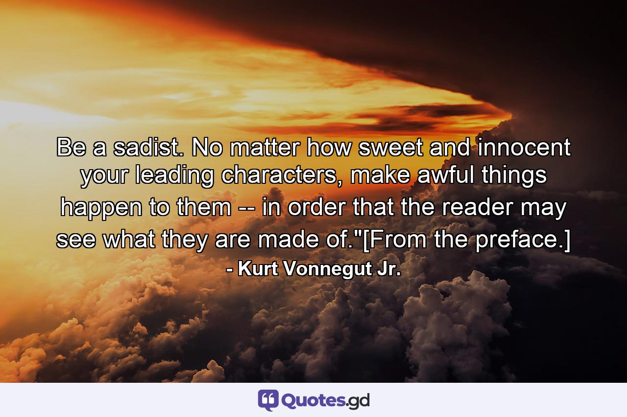 Be a sadist. No matter how sweet and innocent your leading characters, make awful things happen to them -- in order that the reader may see what they are made of.