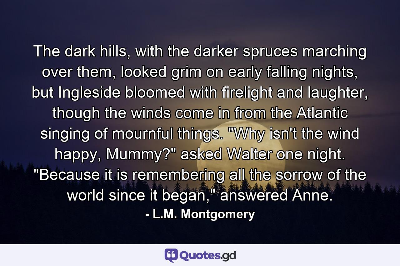 The dark hills, with the darker spruces marching over them, looked grim on early falling nights, but Ingleside bloomed with firelight and laughter, though the winds come in from the Atlantic singing of mournful things. 