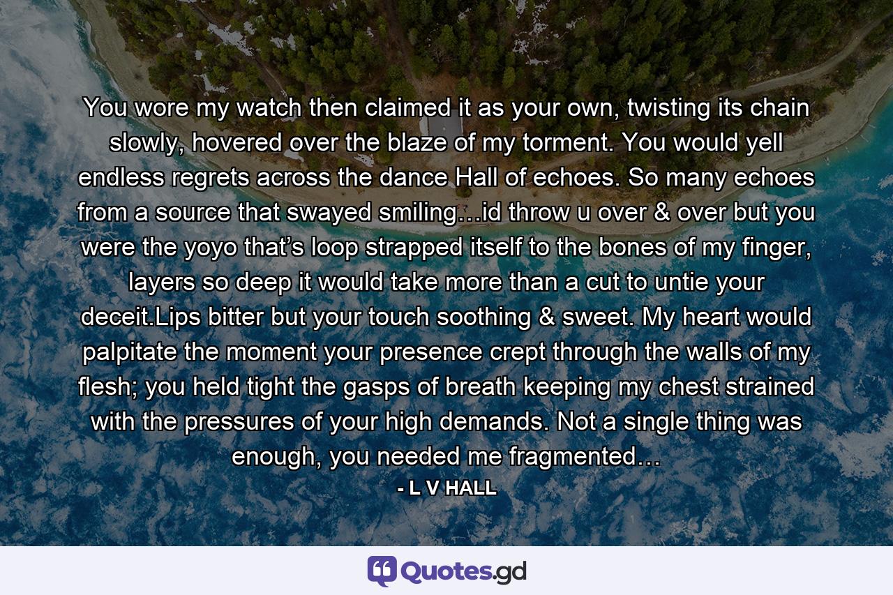 You wore my watch then claimed it as your own, twisting its chain slowly, hovered over the blaze of my torment. You would yell endless regrets across the dance Hall of echoes. So many echoes from a source that swayed smiling…id throw u over & over but you were the yoyo that’s loop strapped itself to the bones of my finger, layers so deep it would take more than a cut to untie your deceit.Lips bitter but your touch soothing & sweet. My heart would palpitate the moment your presence crept through the walls of my flesh; you held tight the gasps of breath keeping my chest strained with the pressures of your high demands. Not a single thing was enough, you needed me fragmented… - Quote by L V HALL