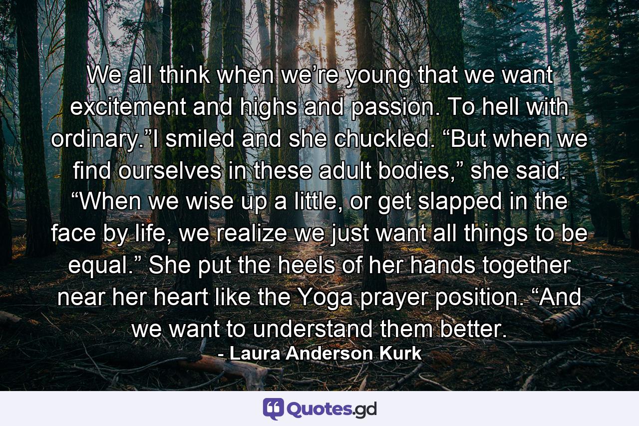 We all think when we’re young that we want excitement and highs and passion. To hell with ordinary.”I smiled and she chuckled. “But when we find ourselves in these adult bodies,” she said. “When we wise up a little, or get slapped in the face by life, we realize we just want all things to be equal.” She put the heels of her hands together near her heart like the Yoga prayer position. “And we want to understand them better. - Quote by Laura Anderson Kurk