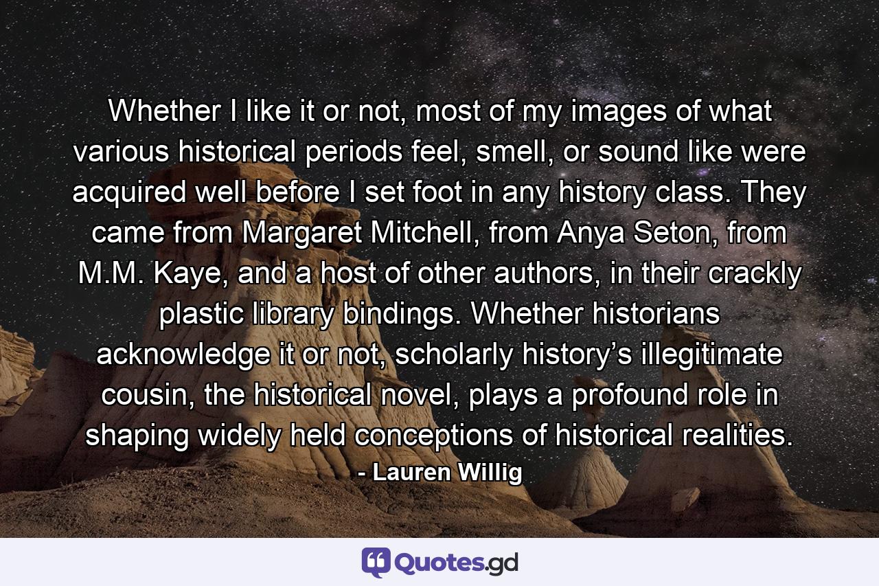 Whether I like it or not, most of my images of what various historical periods feel, smell, or sound like were acquired well before I set foot in any history class. They came from Margaret Mitchell, from Anya Seton, from M.M. Kaye, and a host of other authors, in their crackly plastic library bindings. Whether historians acknowledge it or not, scholarly history’s illegitimate cousin, the historical novel, plays a profound role in shaping widely held conceptions of historical realities. - Quote by Lauren Willig