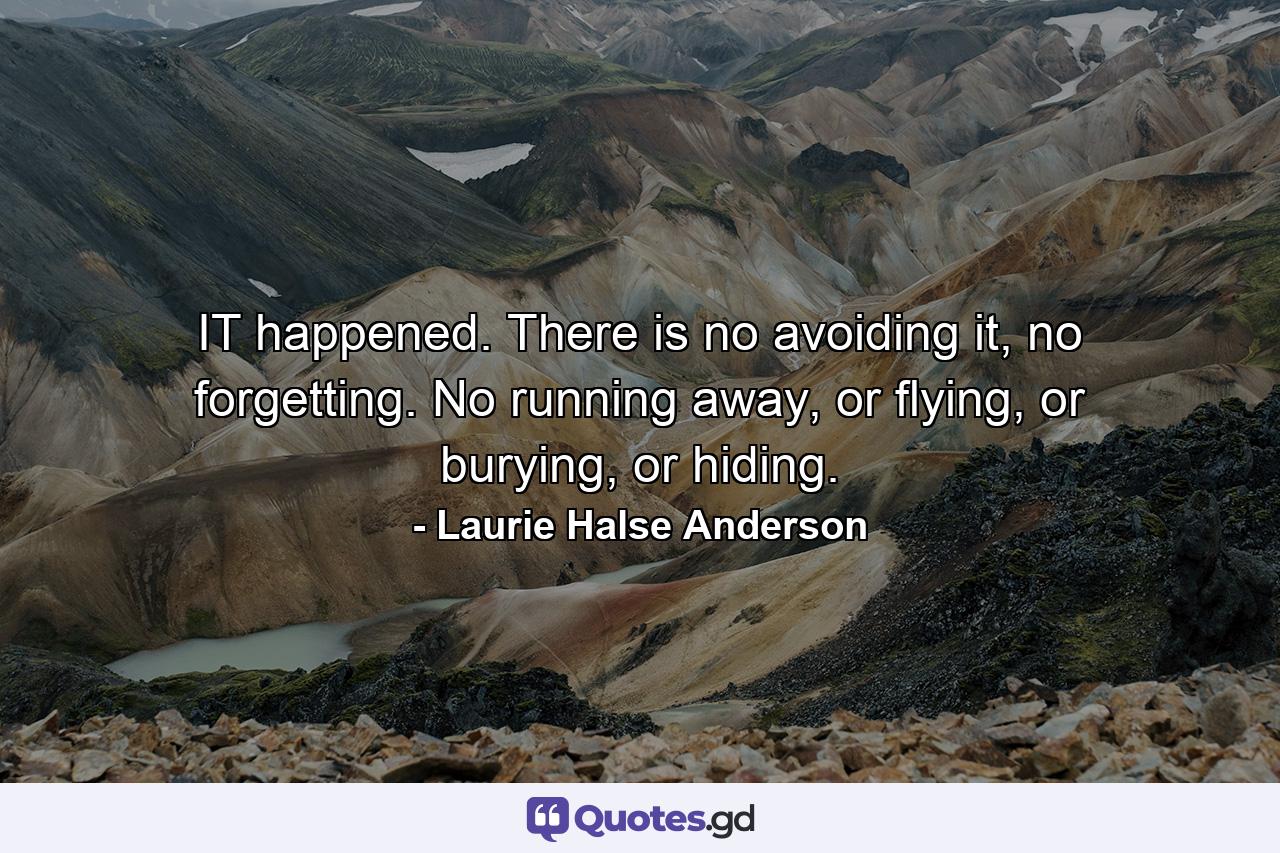 IT happened. There is no avoiding it, no forgetting. No running away, or flying, or burying, or hiding. - Quote by Laurie Halse Anderson