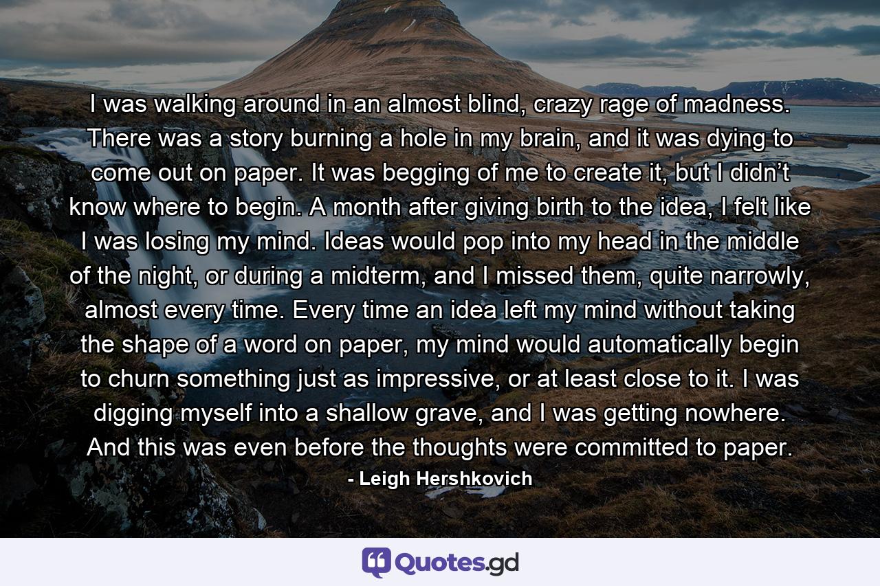 I was walking around in an almost blind, crazy rage of madness. There was a story burning a hole in my brain, and it was dying to come out on paper. It was begging of me to create it, but I didn’t know where to begin. A month after giving birth to the idea, I felt like I was losing my mind. Ideas would pop into my head in the middle of the night, or during a midterm, and I missed them, quite narrowly, almost every time. Every time an idea left my mind without taking the shape of a word on paper, my mind would automatically begin to churn something just as impressive, or at least close to it. I was digging myself into a shallow grave, and I was getting nowhere. And this was even before the thoughts were committed to paper. - Quote by Leigh Hershkovich