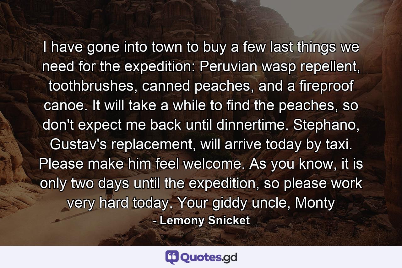 I have gone into town to buy a few last things we need for the expedition: Peruvian wasp repellent, toothbrushes, canned peaches, and a fireproof canoe. It will take a while to find the peaches, so don't expect me back until dinnertime. Stephano, Gustav's replacement, will arrive today by taxi. Please make him feel welcome. As you know, it is only two days until the expedition, so please work very hard today. Your giddy uncle, Monty - Quote by Lemony Snicket