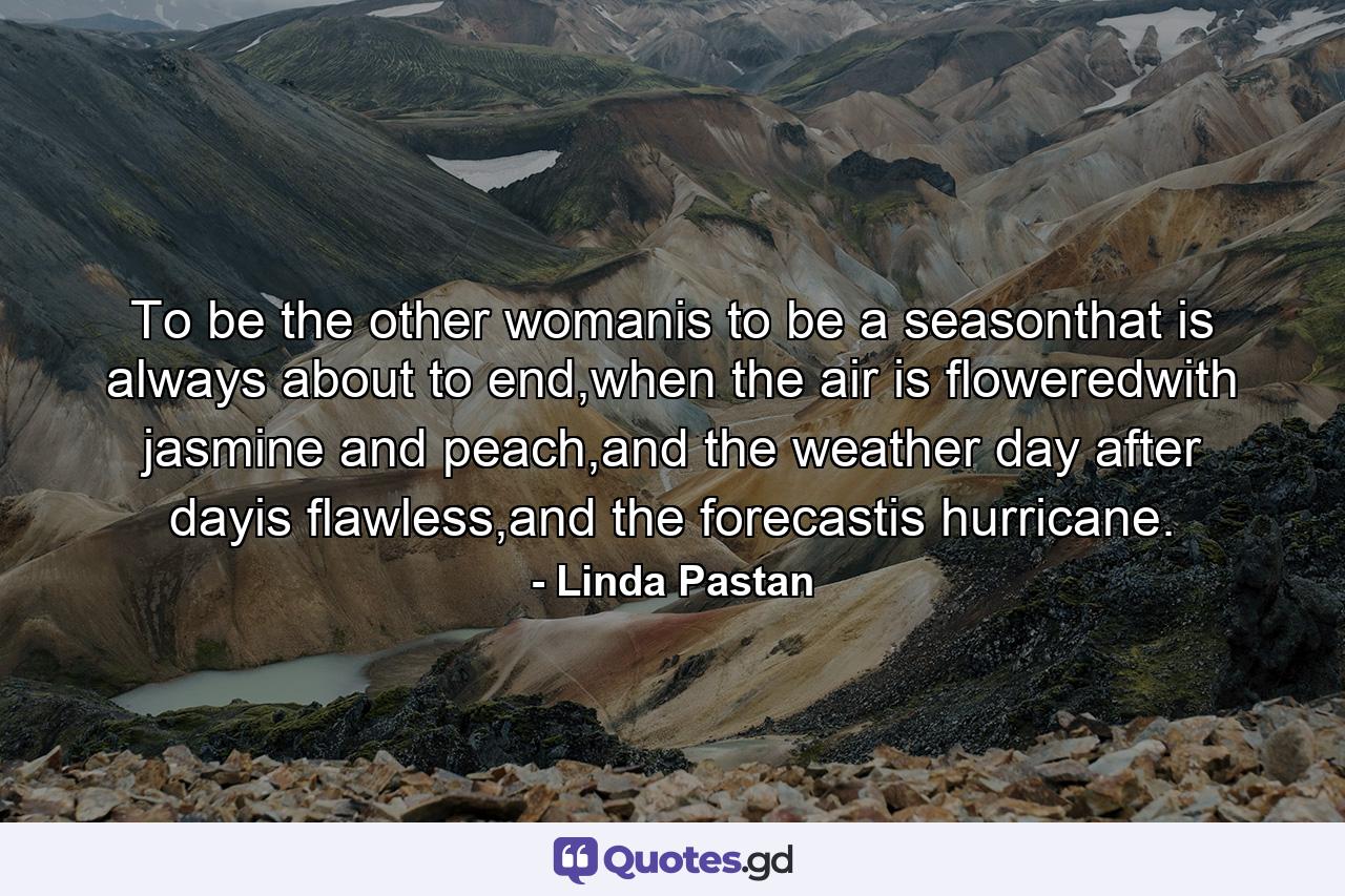 To be the other womanis to be a seasonthat is always about to end,when the air is floweredwith jasmine and peach,and the weather day after dayis flawless,and the forecastis hurricane. - Quote by Linda Pastan